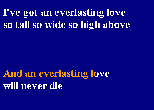 I've got an everlasting love
so tall so Wide so high above

And an everlasting love
will never die