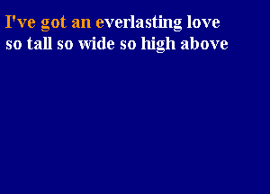 I've got an everlasting love
so tall so wide so high above