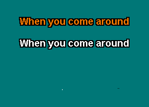 When you come around

When you come around