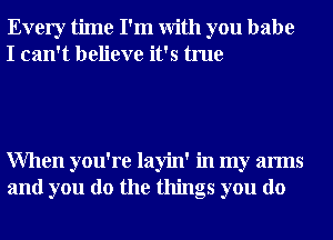 Every time I'm With you babe
I can't believe it's true

When you're layin' in my arms
and you do the things you do