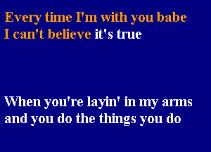 Every time I'm With you babe
I can't believe it's true

When you're layin' in my arms
and you do the things you do