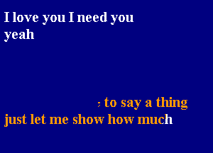 I love you I need you
yeah

to say a thing
just let me show how much