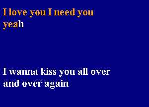 I love you I need you
yeah

I wanna kiss you all over
and over again