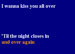 I wanna kiss you all over

'Til the night closes in
and over again