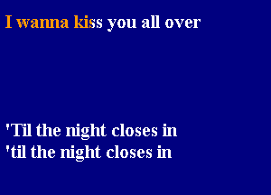 I wanna kiss you all over

'Til the night closes in
'til the night closes in