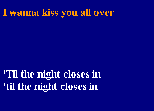 I wanna kiss you all over

'Til the night closes in
'til the night closes in