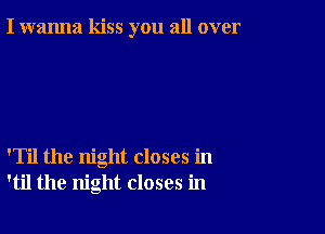 I wanna kiss you all over

'Til the night closes in
'til the night closes in