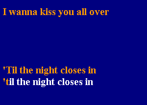 I wanna kiss you all over

'Til the night closes in
'til the night closes in