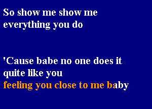 So show me show me
everything you do

'Cause babe no one does it
quite like you
feeling you close to me baby