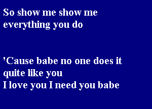 So show me show me
everything you do

'Cause babe no one does it
quite like you
I love you I need you babe