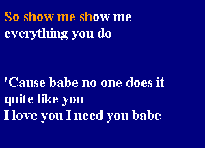 So show me show me
everything you do

'Cause babe no one does it
quite like you
I love you I need you babe