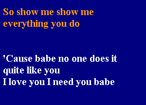 So show me show me
everything you do

'Cause babe no one does it
quite like you
I love you I need you babe