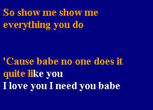 So show me show me
everything you do

'Cause babe no one does it
quite like you
I love you I need you babe