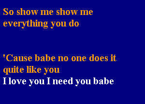 So show me show me
everything you do

'Cause babe no one does it
quite like you
I love you I need you babe