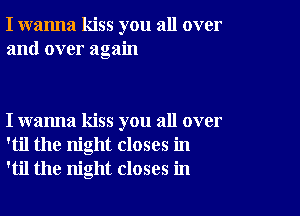 I wanna kiss you all over
and over again

I wanna kiss you all over
'til the night closes in
'til the night closes in