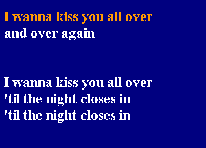 I wanna kiss you all over
and over again

I wanna kiss you all over
'til the night closes in
'til the night closes in