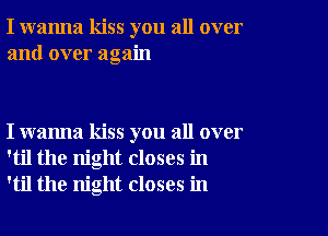 I wanna kiss you all over
and over again

I wanna kiss you all over
'til the night closes in
'til the night closes in