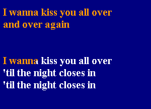 I wanna kiss you all over
and over again

I wanna kiss you all over
'til the night closes in
'til the night closes in