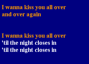 I wanna kiss you all over
and over again

I wanna kiss you all over
'til the night closes in
'til the night closes in