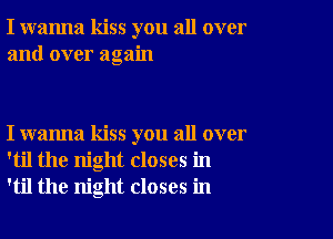 I wanna kiss you all over
and over again

I wanna kiss you all over
'til the night closes in
'til the night closes in