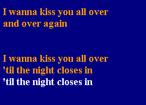 I wanna kiss you all over
and over again

I wanna kiss you all over
'til the night closes in
'til the night closes in