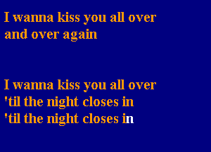 I wanna kiss you all over
and over again

I wanna kiss you all over
'til the night closes in
'til the night closes in