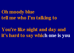 Oh moody blue
tell me Who I'm talking to

You're like night and day and
it's hard to say Which one is you