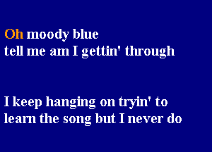 Oh moody blue
tell me am I gettin' through

I keep hanging on tryin' to
learn the song but I never do