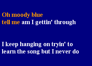 Oh moody blue
tell me am I gettin' through

I keep hanging on tryin' to
learn the song but I never do