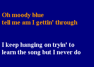 Oh moody blue
tell me am I gettin' through

I keep hanging on tryin' to
learn the song but I never do