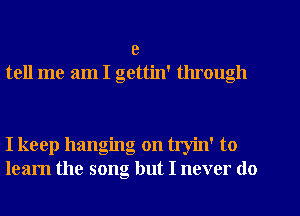 9
tell me am I gettin' through

I keep hanging on tryin' to
learn the song but I never do