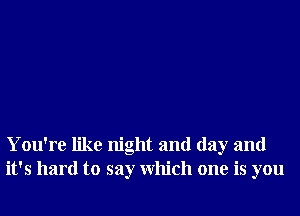 You're like night and day and
it's hard to say Which one is you