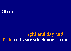 .ght and day and
it's hard to say which one is you