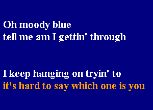 Oh moody blue
tell me am I gettin' through

I keep hanging on tryin' to
it's hard to say Which one is you