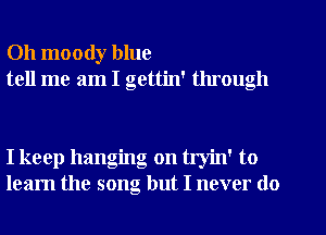 Oh moody blue
tell me am I gettin' through

I keep hanging on tryin' to
learn the song but I never do