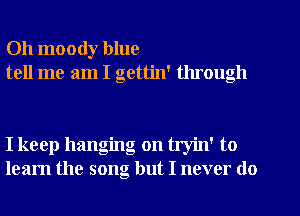 Oh moody blue
tell me am I gettin' through

I keep hanging on tryin' to
learn the song but I never do