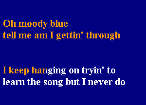 Oh moody blue
tell me am I gettin' through

I keep hanging on tryin' to
learn the song but I never do