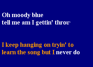 Oh moody blue
tell me am I gettin' throu

I keep hanging on tryin' to
learn the song but I never do