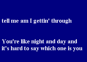 tell me am I gettin' through

You're like night and day and
it's hard to say Which one is you