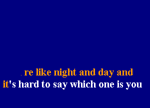 re like night and day and
it's hard to say which one is you