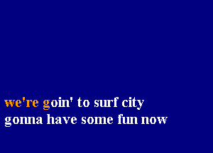 we're goin' to surf city
gonna have some fun now