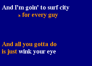 And I'm goin' to surf city
a for every guy

And all you gotta do
is just wink your eye