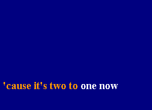 'cause it's two to one now