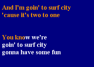 And I'm goin' to surf city
'cause it's two to one

You know we're
goin' to surf city
gonna have some fun