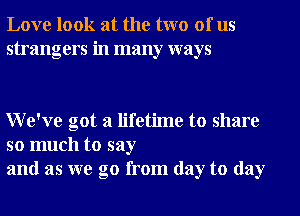 Love look at the two of us
strangers in many ways

We've got a lifetime to share

so much to say
and as we go from day to day