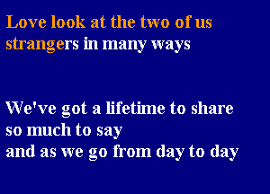 Love look at the two of us
strangers in many ways

We've got a lifetime to share

so much to say
and as we go from day to day