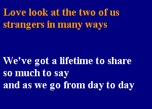 Love look at the two of us
strangers in many ways

We've got a lifetime to share

so much to say
and as we go from day to day