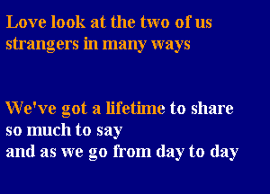 Love look at the two of us
strangers in many ways

We've got a lifetime to share

so much to say
and as we go from day to day