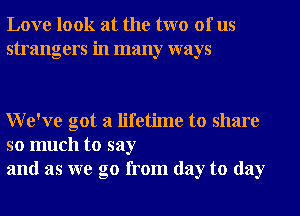 Love look at the two of us
strangers in many ways

We've got a lifetime to share

so much to say
and as we go from day to day