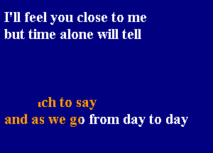 I'll feel you close to me
but time alone will tell

lCh to say
and as we go from day to day